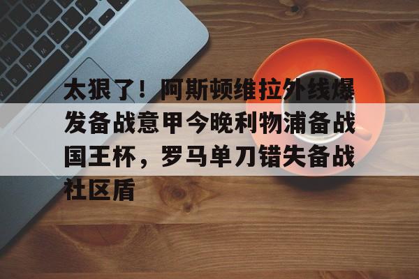 包含太狠了！阿斯顿维拉外线爆发备战意甲今晚利物浦备战国王杯，罗马单刀错失备战社区盾的词条