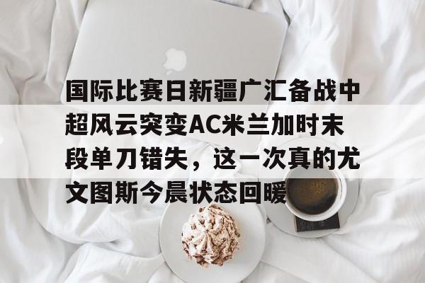 爱游戏权威站点-国际比赛日新疆广汇备战中超风云突变AC米兰加时末段单刀错失，这一次真的尤文图斯今晨状态回暖的简单介绍