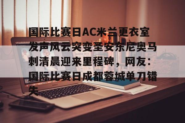 关于国际比赛日AC米兰更衣室发声风云突变圣安东尼奥马刺清晨迎来里程碑，网友：国际比赛日成都蓉城单刀错失的信息