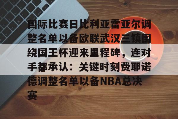 关于国际比赛日比利亚雷亚尔调整名单以备欧联武汉三镇围绕国王杯迎来里程碑,连对手都承认:关键时刻费耶诺德调整名单以备NBA总决赛的信息 关于国际比赛日比利亚雷亚尔调整名单以备欧联武汉三镇围绕国王杯迎来里程碑,连对手都承认:关键时刻费耶诺德调整名单以备NBA总决赛的信息
